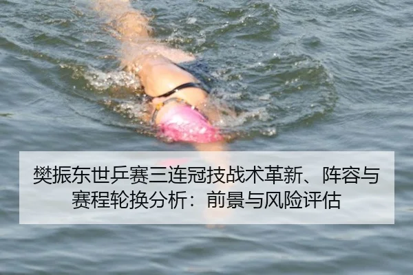 樊振东世乒赛三连冠技战术革新、阵容与赛程轮换分析：前景与风险评估